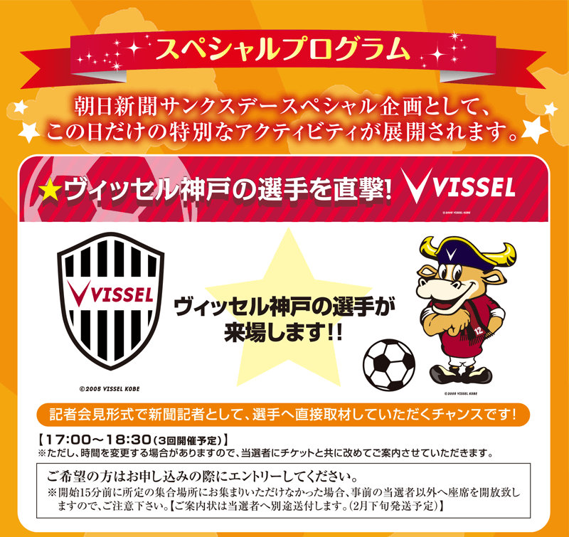 スペシャルプログラム 朝日新聞サンクスデースペシャル企画として、この日だけの特別なアクティビティが展開されます。ヴィッセル神戸の選手を直撃！ヴィッセル神戸の選手が来場します！記者会見形式で新聞記者として、選手へ直接取材していただくチャンスです！17:00～18:30（3回開催予定）