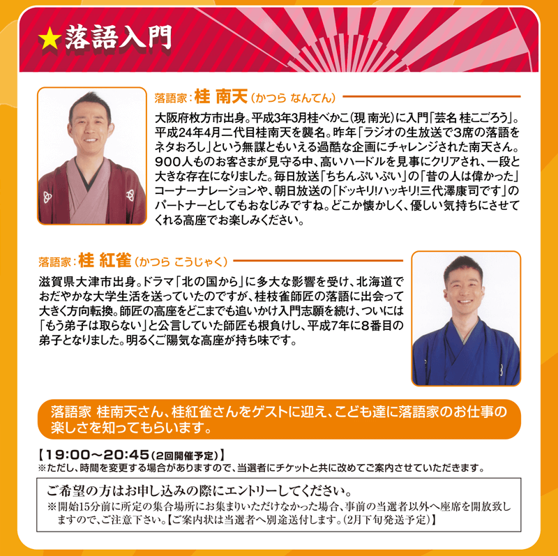 落語入門 落語家：桂 南天（かつら なんてん） 落語家：桂 紅雀（かつら こうじゃく） 落語家 桂南天さん、桂紅雀さんをゲストに迎え、こども達に落語家のお仕事の楽しさを知ってもらいます。19:00～20:45（2回開催予定）